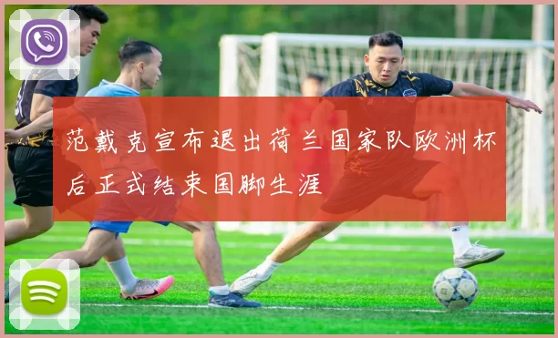 范戴克宣布退出荷兰国家队欧洲杯后正式结束国脚生涯