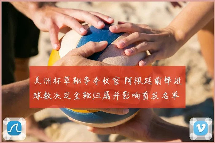 美洲杯草靴争夺收官 阿根廷前锋进球数决定金靴归属并影响首发名单