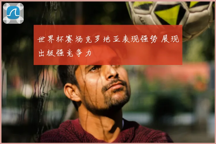 世界杯赛场克罗地亚表现强势 展现出极强竞争力