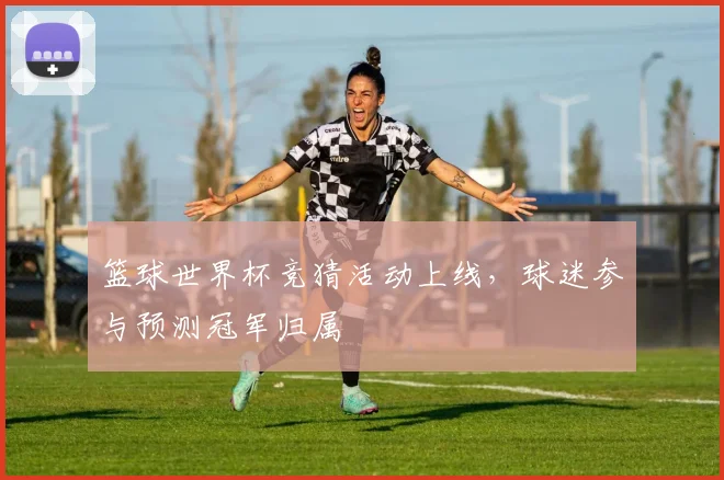 篮球世界杯竞猜活动上线,球迷参与预测冠军归属