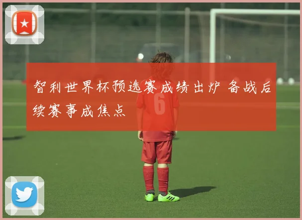 智利世界杯预选赛成绩出炉 备战后续赛事成焦点