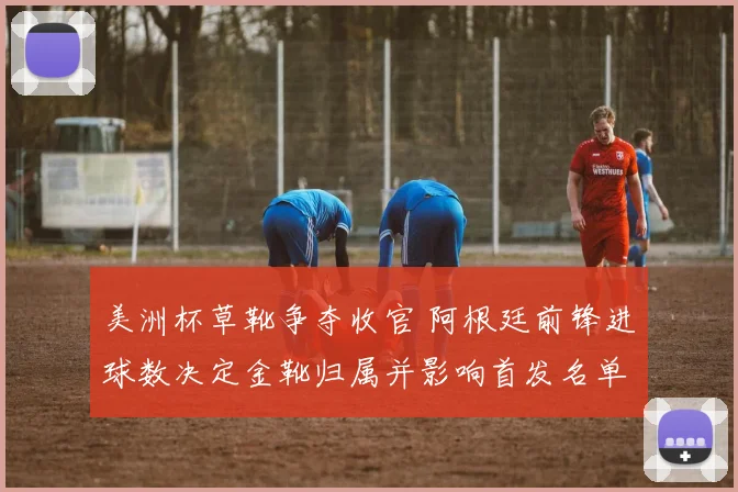 美洲杯草靴争夺收官 阿根廷前锋进球数决定金靴归属并影响首发名单