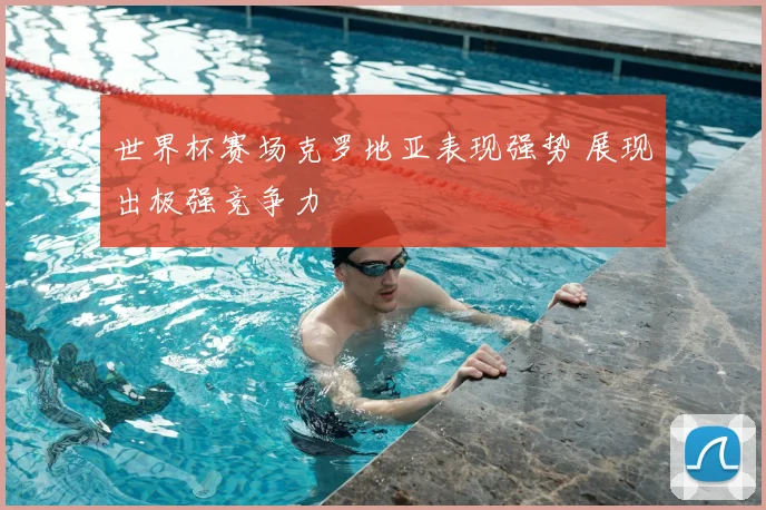 世界杯赛场克罗地亚表现强势 展现出极强竞争力